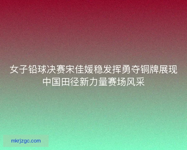 女子铅球决赛宋佳媛稳发挥勇夺铜牌展现中国田径新力量赛场风采