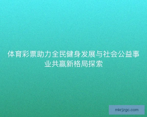 体育彩票助力全民健身发展与社会公益事业共赢新格局探索
